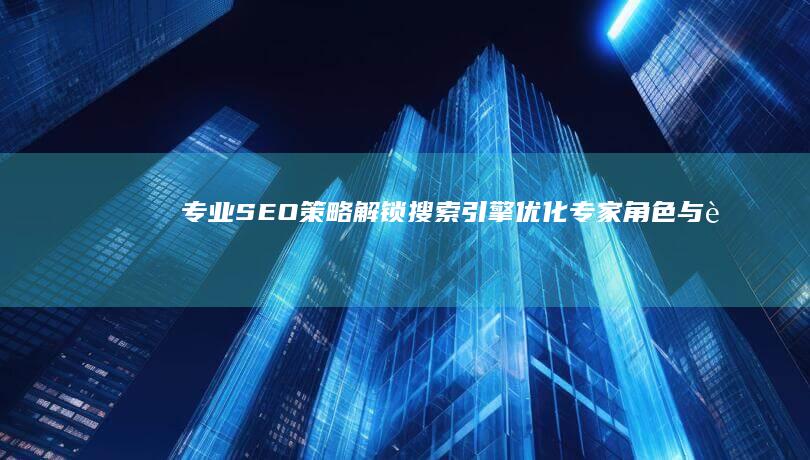 专业SEO策略：解锁搜索引擎优化专家角色与职责